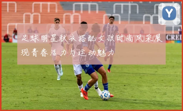 足球明星秋衣搭配女孩时尚风采展现青春活力与运动魅力