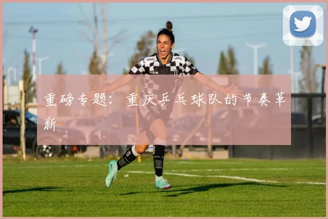 重磅专题：重庆乒乓球队的节奏革新