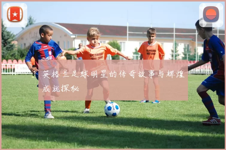 英格兰足球明星的传奇故事与辉煌成就探秘