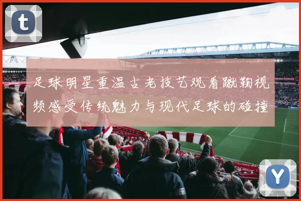 足球明星重温古老技艺观看蹴鞠视频感受传统魅力与现代足球的碰撞