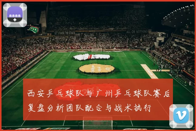 西安乒乓球队与广州乒乓球队赛后复盘分析团队配合与战术执行