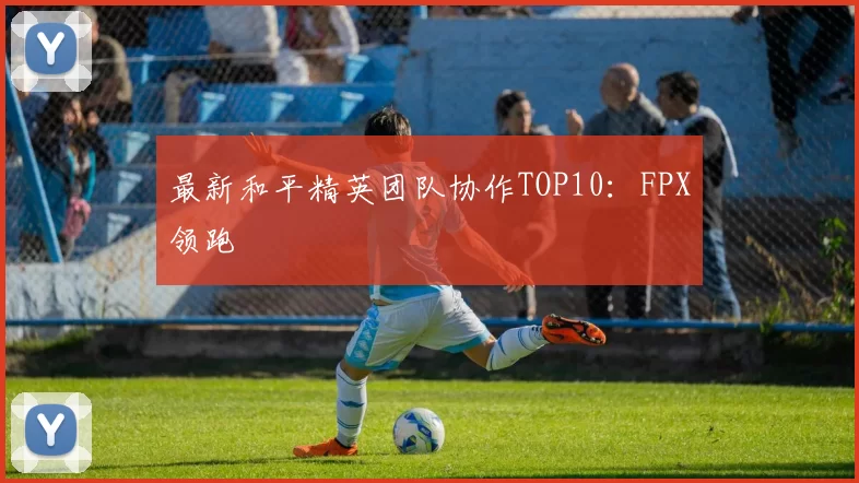 最新和平精英团队协作TOP10：FPX领跑