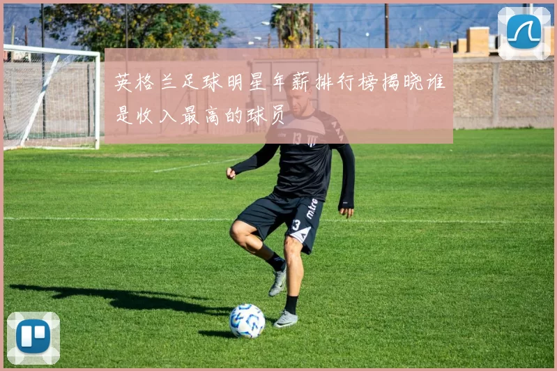 英格兰足球明星年薪排行榜揭晓谁是收入最高的球员