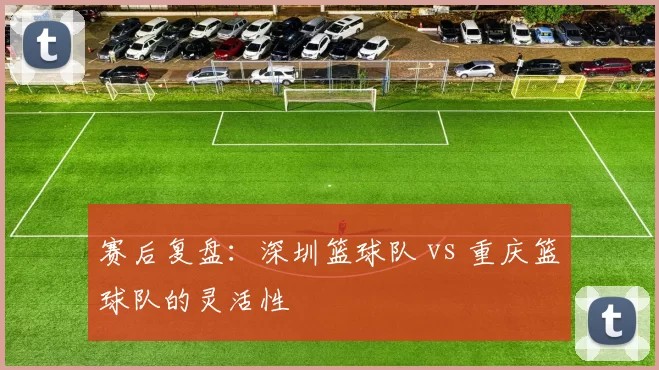 赛后复盘：深圳篮球队 vs 重庆篮球队的灵活性